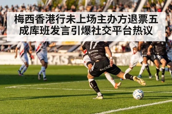 梅西香港行未上场主办方退票五成库班发言引爆社交平台热议