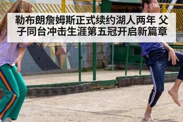 勒布朗詹姆斯正式续约湖人两年 父子同台冲击生涯第五冠开启新篇章